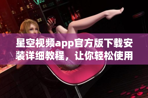 星空视频app官方版下载安装详细教程，让你轻松使用这款优秀的软件