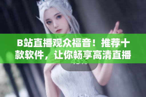 B站直播观众福音！推荐十款软件，让你畅享高清直播风采