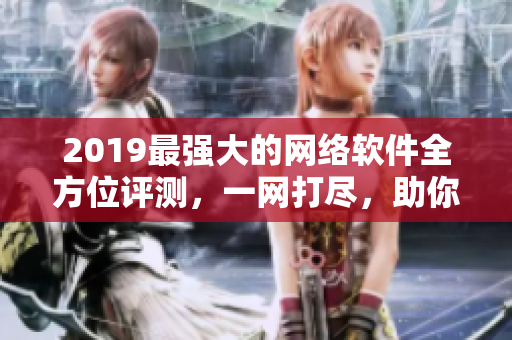 2019最强大的网络软件全方位评测，一网打尽，助你找到最适合你的软件!