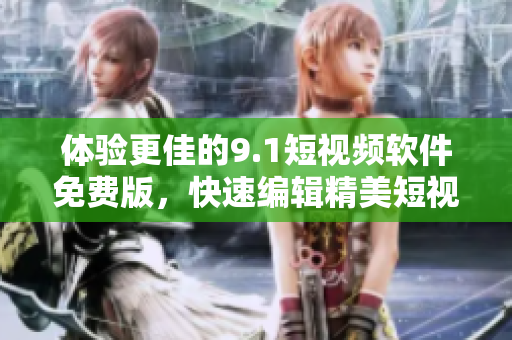 体验更佳的9.1短视频软件免费版，快速编辑精美短视频