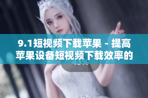 9.1短视频下载苹果 - 提高苹果设备短视频下载效率的软件推荐