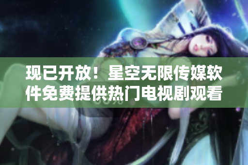 现已开放！星空无限传媒软件免费提供热门电视剧观看