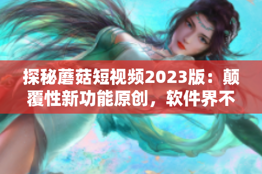 探秘蘑菇短视频2023版：颠覆性新功能原创，软件界不可忽视的革新！