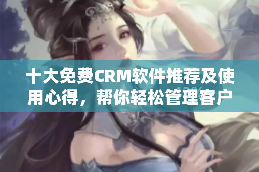 十大免费CRM软件推荐及使用心得，帮你轻松管理客户信息