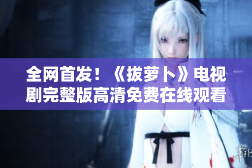 全网首发！《拔萝卜》电视剧完整版高清免费在线观看！
