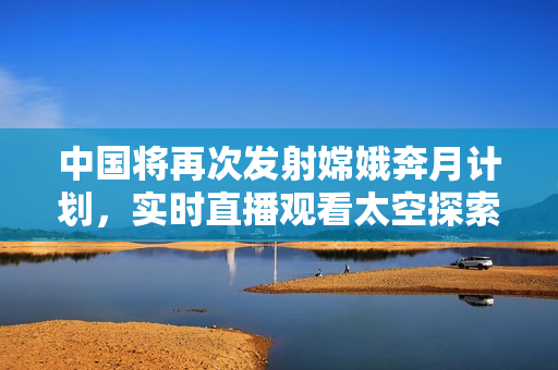 中国将再次发射嫦娥奔月计划，实时直播观看太空探索