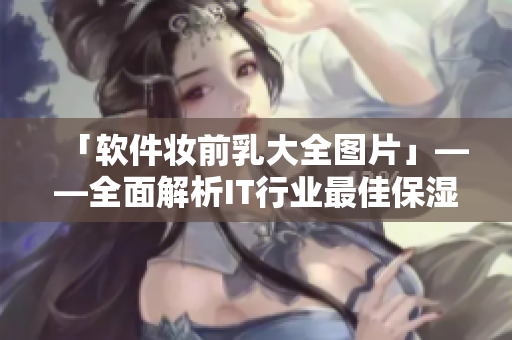「软件妆前乳大全图片」——全面解析IT行业最佳保湿霜