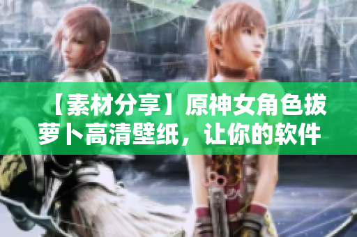 【素材分享】原神女角色拔萝卜高清壁纸，让你的软件也拔得头筹！