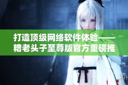 打造顶级网络软件体验——糟老头子至尊版官方重磅推荐！