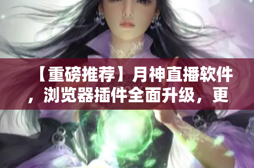 【重磅推荐】月神直播软件，浏览器插件全面升级，更快更好用！