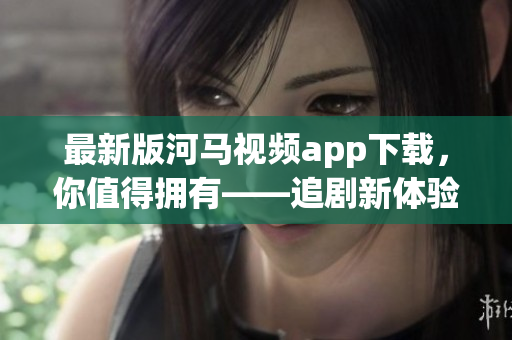最新版河马视频app下载，你值得拥有——追剧新体验！