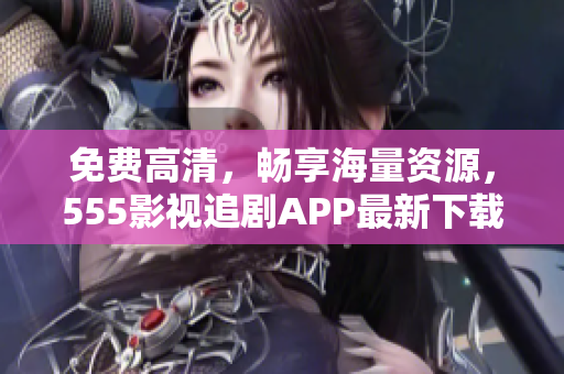 免费高清，畅享海量资源，555影视追剧APP最新下载推荐