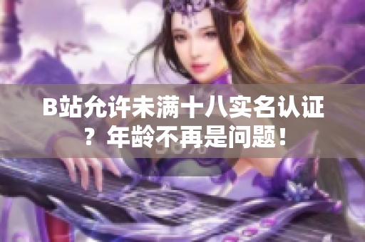 B站允许未满十八实名认证？年龄不再是问题！
