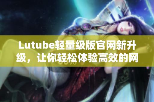 Lutube轻量级版官网新升级，让你轻松体验高效的网络软件