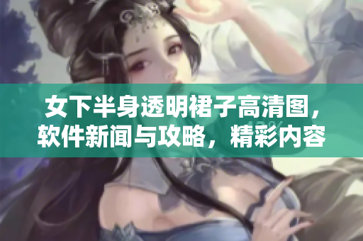 女下半身透明裙子高清图，软件新闻与攻略，精彩内容大揭秘