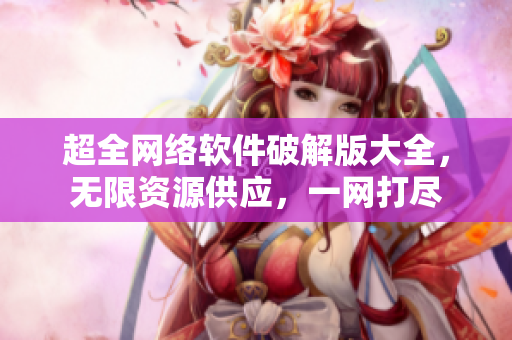 超全网络软件破解版大全，无限资源供应，一网打尽