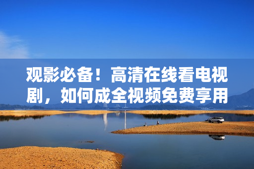 观影必备！高清在线看电视剧，如何成全视频免费享用？