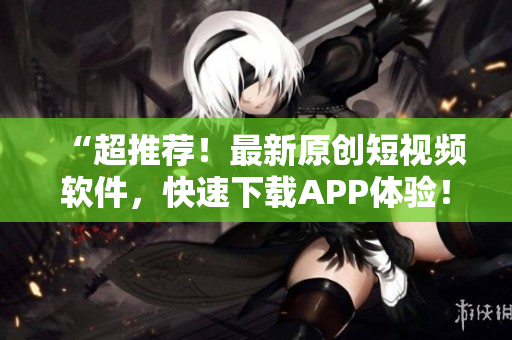 “超推荐！最新原创短视频软件，快速下载APP体验！”
