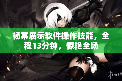 杨幂展示软件操作技能，全程13分钟，惊艳全场