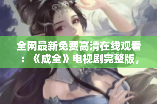 全网最新免费高清在线观看：《成全》电视剧完整版，请即刻放心食用！
