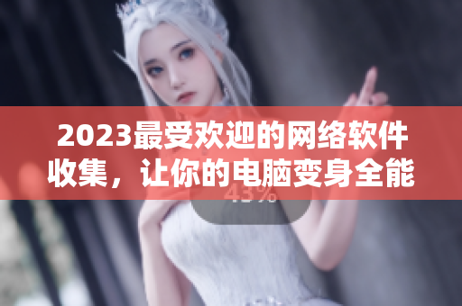 2023最受欢迎的网络软件收集，让你的电脑变身全能工具！