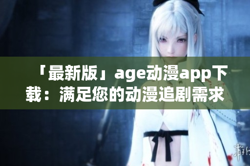「最新版」age动漫app下载：满足您的动漫追剧需求