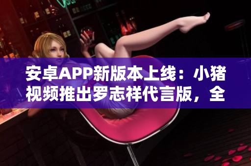 安卓APP新版本上线：小猪视频推出罗志祥代言版，全新功能等你体验