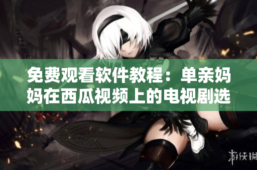免费观看软件教程：单亲妈妈在西瓜视频上的电视剧选择