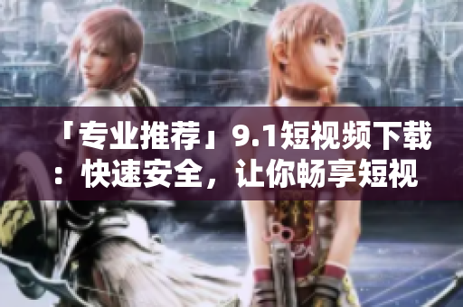 「专业推荐」9.1短视频下载：快速安全，让你畅享短视频时代