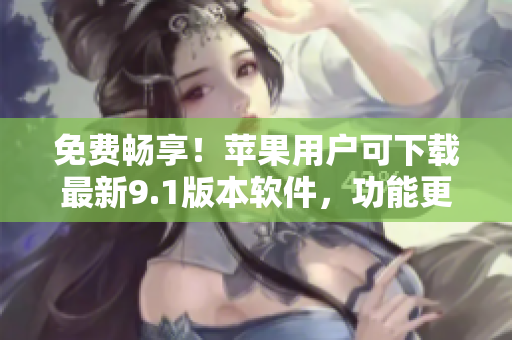 免费畅享！苹果用户可下载最新9.1版本软件，功能更全，使用更顺畅！