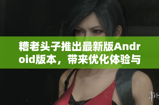 糟老头子推出最新版Android版本，带来优化体验与更多功能