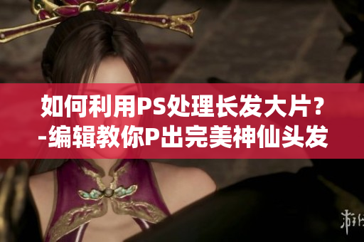 如何利用PS处理长发大片？-编辑教你P出完美神仙头发
