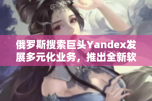 俄罗斯搜索巨头Yandex发展多元化业务，推出全新软件入口