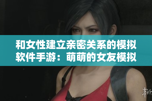和女性建立亲密关系的模拟软件手游：萌萌的女友模拟器