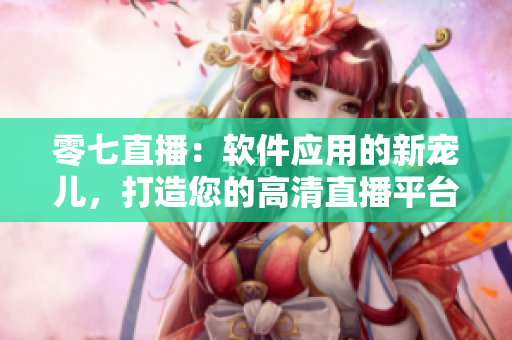 零七直播：软件应用的新宠儿，打造您的高清直播平台