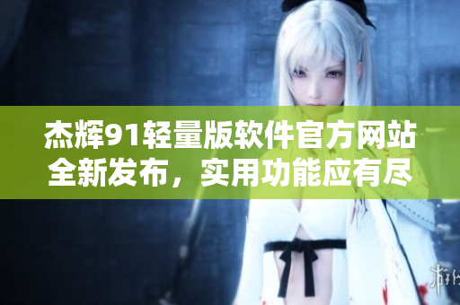 杰辉91轻量版软件官方网站全新发布，实用功能应有尽有