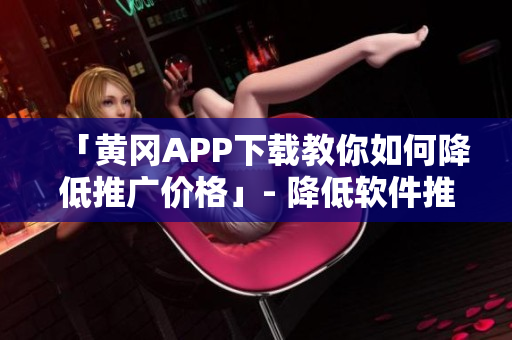 「黄冈APP下载教你如何降低推广价格」- 降低软件推广成本从下载开始