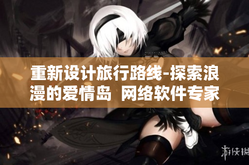 重新设计旅行路线-探索浪漫的爱情岛  网络软件专家的最新建议