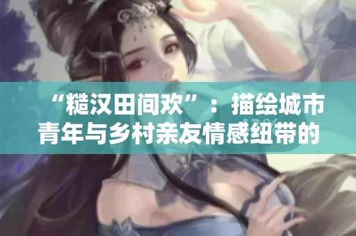 “糙汉田间欢”：描绘城市青年与乡村亲友情感纽带的温馨小说