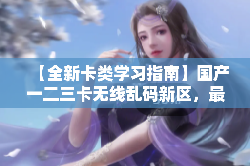 【全新卡类学习指南】国产一二三卡无线乱码新区，最新总结来袭！