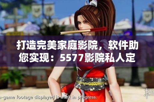 打造完美家庭影院，软件助您实现：5577影院私人定制