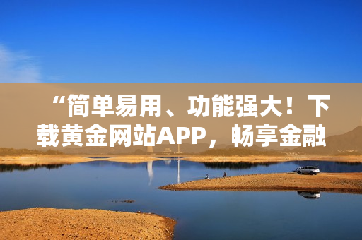 “简单易用、功能强大！下载黄金网站APP，畅享金融科技创新”
