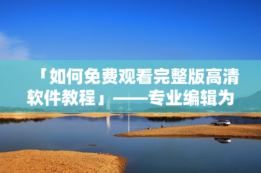 「如何免费观看完整版高清软件教程」——专业编辑为你详细解说！