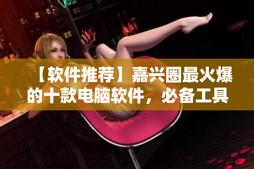 【软件推荐】嘉兴圈最火爆的十款电脑软件，必备工具为你的电脑加速！