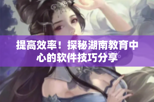 提高效率！探秘湖南教育中心的软件技巧分享