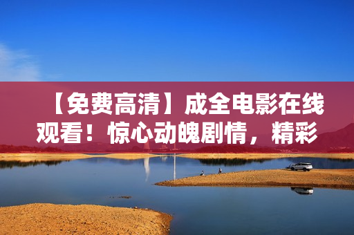 【免费高清】成全电影在线观看！惊心动魄剧情，精彩不容错过！