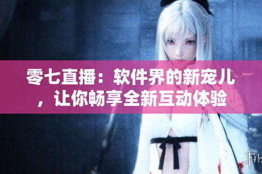 零七直播：软件界的新宠儿，让你畅享全新互动体验