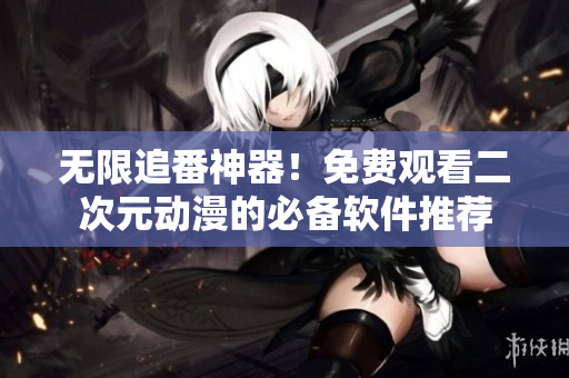 无限追番神器！免费观看二次元动漫的必备软件推荐