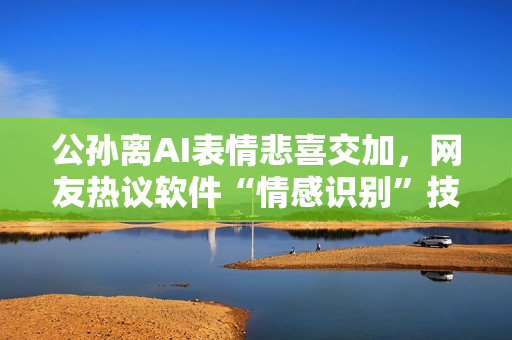 公孙离AI表情悲喜交加，网友热议软件“情感识别”技术发展
