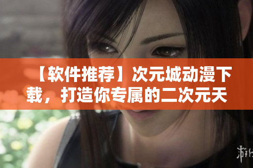 【软件推荐】次元城动漫下载，打造你专属的二次元天堂